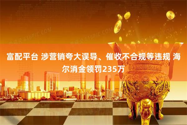 富配平台 涉营销夸大误导、催收不合规等违规 海尔消金领罚235万