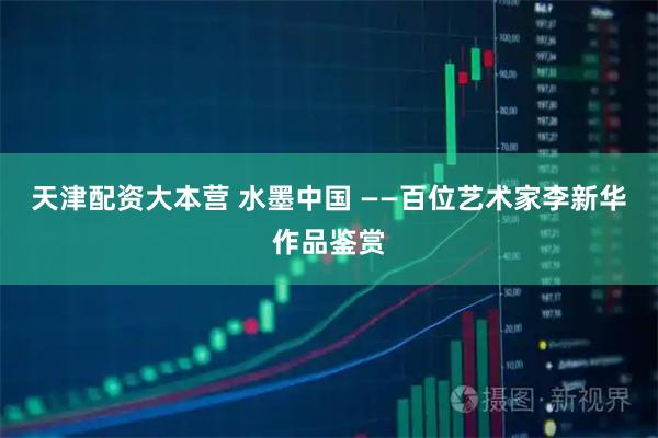天津配资大本营 水墨中国 ——百位艺术家李新华作品鉴赏