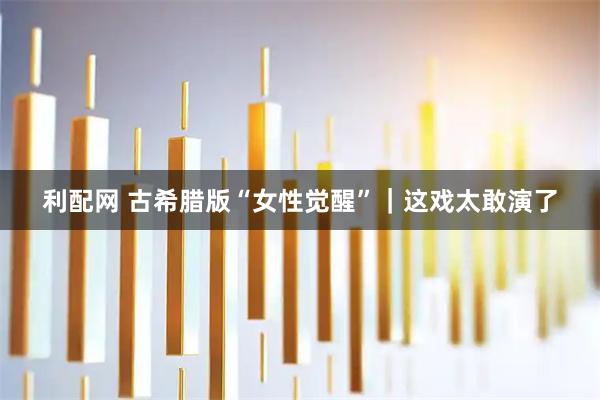 利配网 古希腊版“女性觉醒”｜这戏太敢演了