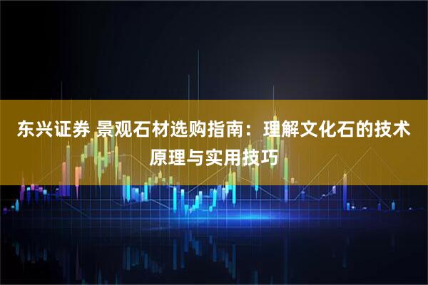 东兴证券 景观石材选购指南：理解文化石的技术原理与实用技巧