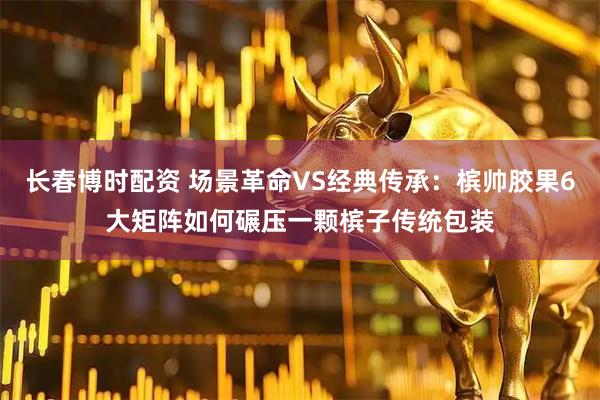 长春博时配资 场景革命VS经典传承：槟帅胶果6大矩阵如何碾压一颗槟子传统包装