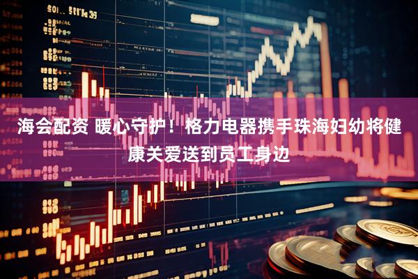 海会配资 暖心守护！格力电器携手珠海妇幼将健康关爱送到员工身边