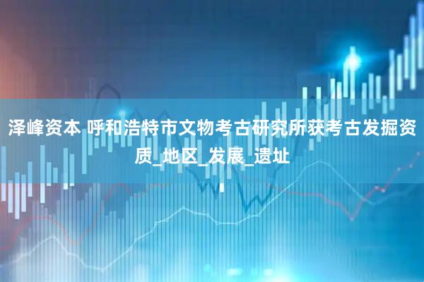 泽峰资本 呼和浩特市文物考古研究所获考古发掘资质_地区_发展_遗址