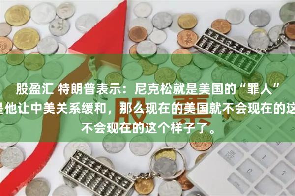 股盈汇 特朗普表示：尼克松就是美国的“罪人”，如果不是他让中美关系缓和，那么现在的美国就不会现在的这个样子了。