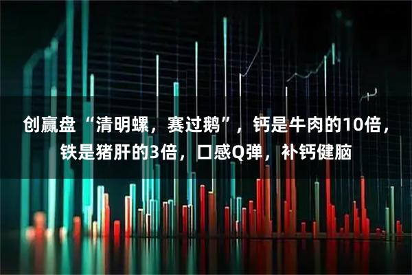 创赢盘 “清明螺，赛过鹅”，钙是牛肉的10倍，铁是猪肝的3倍，口感Q弹，补钙健脑