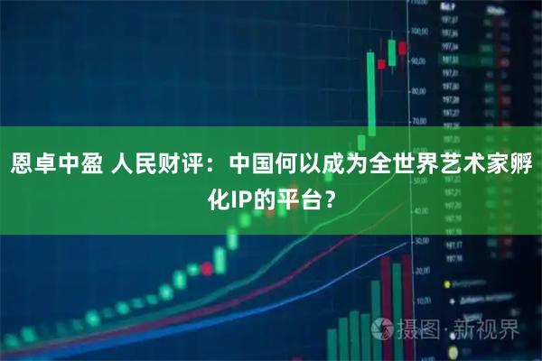 恩卓中盈 人民财评：中国何以成为全世界艺术家孵化IP的平台？