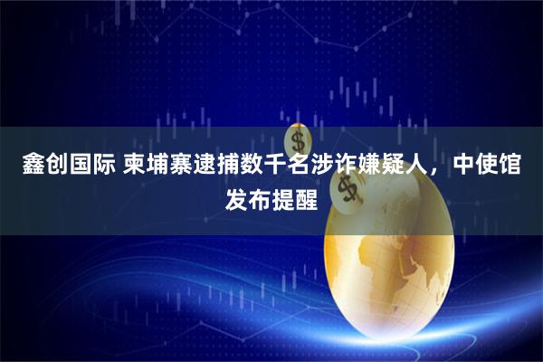 鑫创国际 柬埔寨逮捕数千名涉诈嫌疑人，中使馆发布提醒