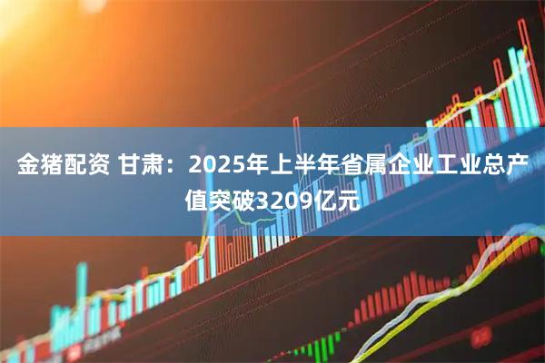 金猪配资 甘肃：2025年上半年省属企业工业总产值突破3209亿元