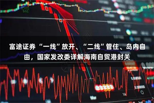 富途证券 “一线”放开、“二线”管住、岛内自由，国家发改委详解海南自贸港封关