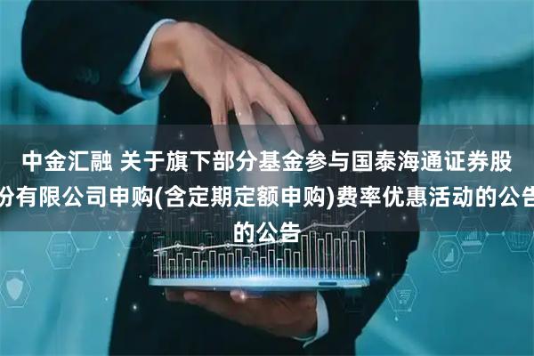 中金汇融 关于旗下部分基金参与国泰海通证券股份有限公司申购(含定期定额申购)费率优惠活动的公告