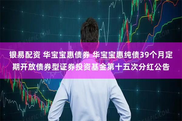 银易配资 华宝宝惠债券 华宝宝惠纯债39个月定期开放债券型证券投资基金第十五次分红公告