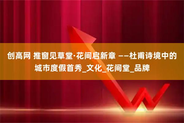 创高网 推窗见草堂·花间启新章 ——杜甫诗境中的城市度假首秀_文化_花间堂_品牌