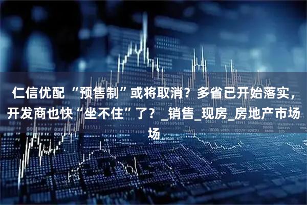仁信优配 “预售制”或将取消？多省已开始落实，开发商也快“坐不住”了？_销售_现房_房地产市场