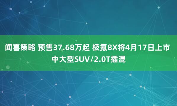 闻喜策略 预售37.68万起 极氪8X将4月17日上市 中大型SUV/2.0T插混
