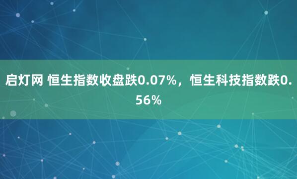启灯网 恒生指数收盘跌0.07%，恒生科技指数跌0.56%