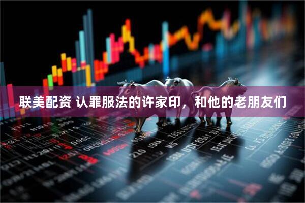 联美配资 认罪服法的许家印，和他的老朋友们