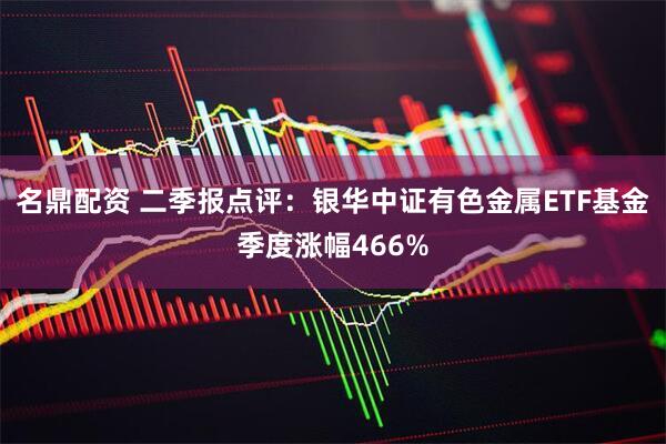 名鼎配资 二季报点评：银华中证有色金属ETF基金季度涨幅466%